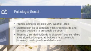 Psicología Social
• Francia a finales del siglo XIX. Gabriel Tarde
• Modificación de la conducta y las creencias de una
persona debido a la presencia de otros.
• Thomas y su “definición de la situación” que se refiere
a los significados que, atribuidos a la experiencia
humana, construyen la realidad social
 