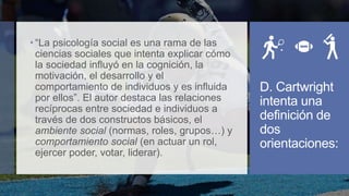  “La psicología social es una rama de las
ciencias sociales que intenta explicar cómo
la sociedad influyó en la cognición, la
motivación, el desarrollo y el
comportamiento de individuos y es influida
por ellos”. El autor destaca las relaciones
recíprocas entre sociedad e individuos a
través de dos constructos básicos, el
ambiente social (normas, roles, grupos…) y
comportamiento social (en actuar un rol,
ejercer poder, votar, liderar).
D. Cartwright
intenta una
definición de
dos
orientaciones:
 