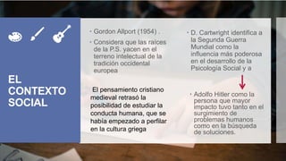 EL
CONTEXTO
SOCIAL
 Gordon Allport (1954) .
 Considera que las raíces
de la P.S. yacen en el
terreno intelectual de la
tradición occidental
europea
 D. Cartwright identifica a
la Segunda Guerra
Mundial como la
influencia más poderosa
en el desarrollo de la
Psicología Social y a
 Adolfo Hitler como la
persona que mayor
impacto tuvo tanto en el
surgimiento de
problemas humanos
como en la búsqueda
de soluciones.
El pensamiento cristiano
medieval retrasó la
posibilidad de estudiar la
conducta humana, que se
había empezado a perfilar
en la cultura griega
 