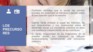LOS
PRECURSO
RES
 Durkheim afirmaba que lo social, las normas
sociales son exteriores al individuo y ejercen sobre
él una coerción que le es extraña.
 Gabriel Tarde enfatizó el papel del individuo, de
sus innovaciones y sus invenciones sobre el
desarrollo social. La conciencia colectiva no tiene
una existencia independiente de los individuos.
 G. Tarde, reciprocidad de las imitaciones. En el
proceso social, los individuos se influyen
recíprocamente, construyendo una conciencia
colectiva.
 
