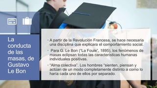 La
conducta
de las
masas, de
Gustavo
Le Bon
 A partir de la Revolución Francesa, se hace necesaria
una disciplina que explicara el comportamiento social.
 Para G. Le Bon (“La Foule”, 1895), los fenómenos de
masas eclipsan todas las características humanas
individuales positivas.
 “Alma colectiva”. Los hombres “sienten, piensan y
actúan de un modo completamente distinto a como lo
haría cada uno de ellos por separado.
 