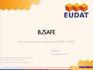 www.eudat.euEUDAT receives funding from the European Union's Horizon 2020 programme - DG CONNECT e-Infrastructures. Contract No. 654065
B2SAFE
How to replicate your data using EUDAT’s B2SAFE
Version 3
November 2015
This work is licensed under the Creative
Commons CC-BY 4.0 licence.
Attribution: EUDAT – www.eudat.eu
 