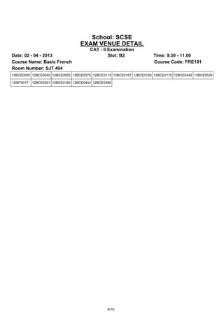 School: SCSE
                                   EXAM VENUE DETAIL
                                        CAT - II Examination
Date: 02 - 04 - 2013                             Slot: B2            Time: 9.30 - 11.00
Course Name: Basic French                                            Course Code: FRE101
Room Number: SJT 404
12BCE0005 12BCE0040 12BCE0055 12BCE0075 12BCE0114 12BCE0167 12BCE0169 12BCE0179 12BCE0442 12BCE0529

12INT0017   12BCE0591 12BCE0160 12BCE0444 12BCE0480




                                                 8/19
 