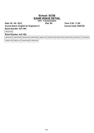 School: SCSE
                                 EXAM VENUE DETAIL
                                  CAT - II Examination
Date: 02 - 04 - 2013                       Slot: B2                  Time: 9.30 - 11.00
Course Name: English for Engineers II                                Course Code: ENG102
Room Number: SJT 404
12BCE0339

Room Number: SJT 405
12BCE0397 12BCE0505 12BCE0540 12BCE0380 12BCE0128 12BCE0188 12BCE0305 12BCE0349 12BCE0521 12BCE0564

12BCE0138 12BCE0142 12BCE0398 12BCE0454




                                               9/19
 