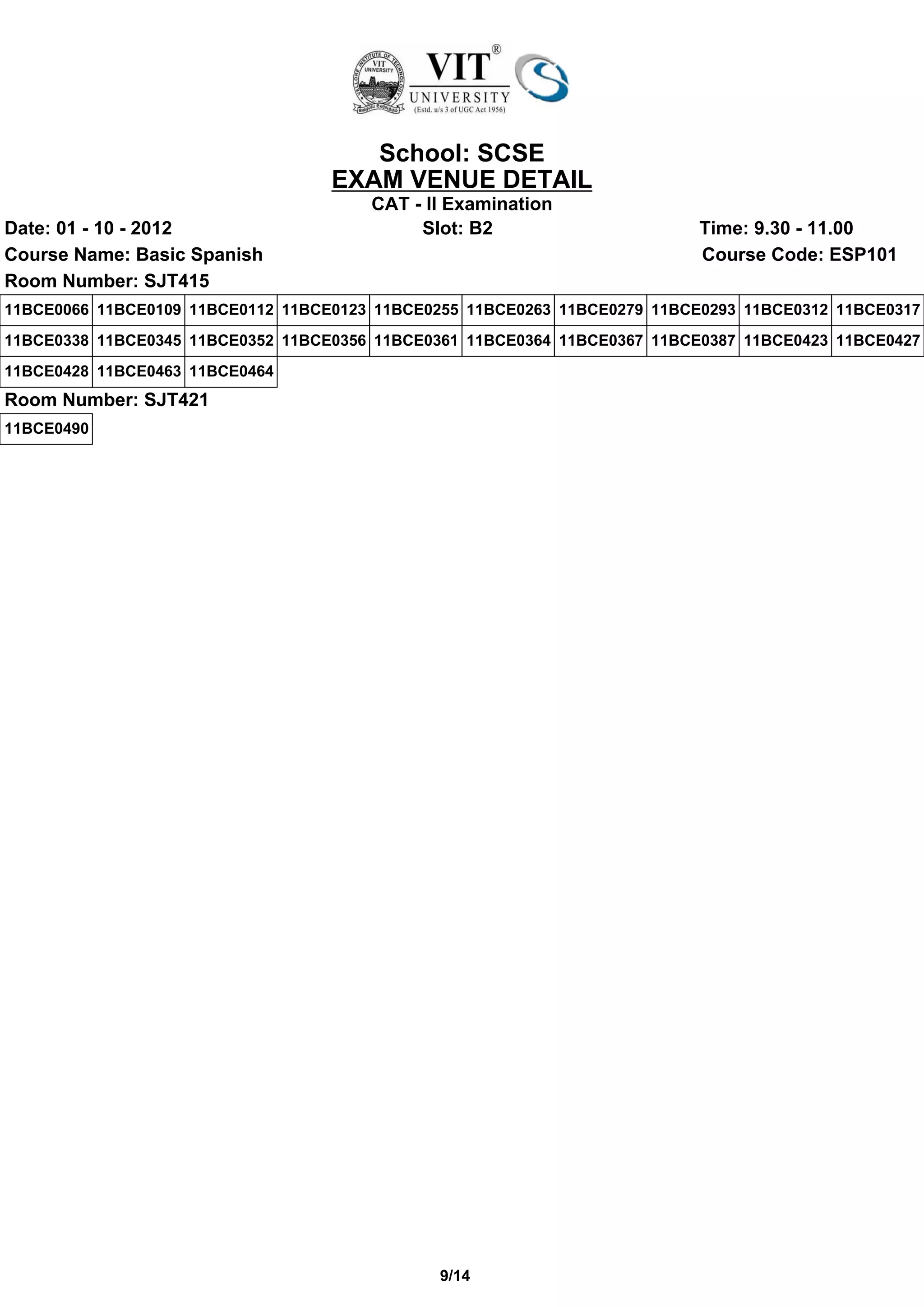 School: SCSE
                                   EXAM VENUE DETAIL
                                       CAT - II Examination
Date: 01 - 10 - 2012                        Slot: B2                       Time: 9.30 - 11.00
Course Name: Basic Spanish                                                 Course Code: ESP101
Room Number: SJT415
11BCE0066 11BCE0109 11BCE0112 11BCE0123 11BCE0255 11BCE0263 11BCE0279 11BCE0293 11BCE0312 11BCE0317
11BCE0338 11BCE0345 11BCE0352 11BCE0356 11BCE0361 11BCE0364 11BCE0367 11BCE0387 11BCE0423 11BCE0427
11BCE0428 11BCE0463 11BCE0464
Room Number: SJT421
11BCE0490




                                               9/14
 