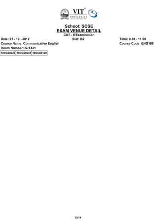 School: SCSE
                                EXAM VENUE DETAIL
                                     CAT - II Examination
Date: 01 - 10 - 2012                      Slot: B2          Time: 9.30 - 11.00
Course Name: Communicative English                          Course Code: ENG108
Room Number: SJT421
10BCS0030 10BCS0038 10BCS0120




                                            13/14
 