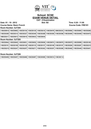 School: SCSE
                                   EXAM VENUE DETAIL
                                       CAT - II Examination
Date: 01 - 10 - 2012                        Slot: B2                       Time: 9.30 - 11.00
Course Name: Basic French                                                  Course Code: FRE101
Room Number: SJT304
11BCE0019 11BCE0063 11BCE0154 11BCE0155 11BCE0218 11BCE0476 10BCE0333 11BCE0082 11BCE0085 11BCE0268
11BCE0300 11BCE0314 11BCE0327 11BCE0340 11BCE0389 11BCE0395 11BCE0398 11BCE0405 11BCE0458 11BCE0475
10BCE0217 11BCE0012 11BCE0018 11BCE0033 11BCE0034
Room Number: SJT305
11BCE0042 11BCE0045 11BCE0051 11BCE0052 11BCE0056 11BCE0074 11BCE0076 11BCE0079 11BCE0090 11BCE0100
11BCE0101 11BCE0108 11BCE0128 11BCE0133 11BCE0157 11BCE0160 11BCE0187 11BCE0204 11BCE0207 11BCE0210
11BCE0219 11BCE0247 11BCE0257 11BCE0271 11BCE0303 11BCE0357 11BCE0368 11BCE0402 11BCE0449 11BCE0451


Room Number: SJT308
11BCE0456 11BCE0457 11BCE0468 11BCE0497 11BCE0509 11BCE0514 11BCS0114




                                               4/14
 