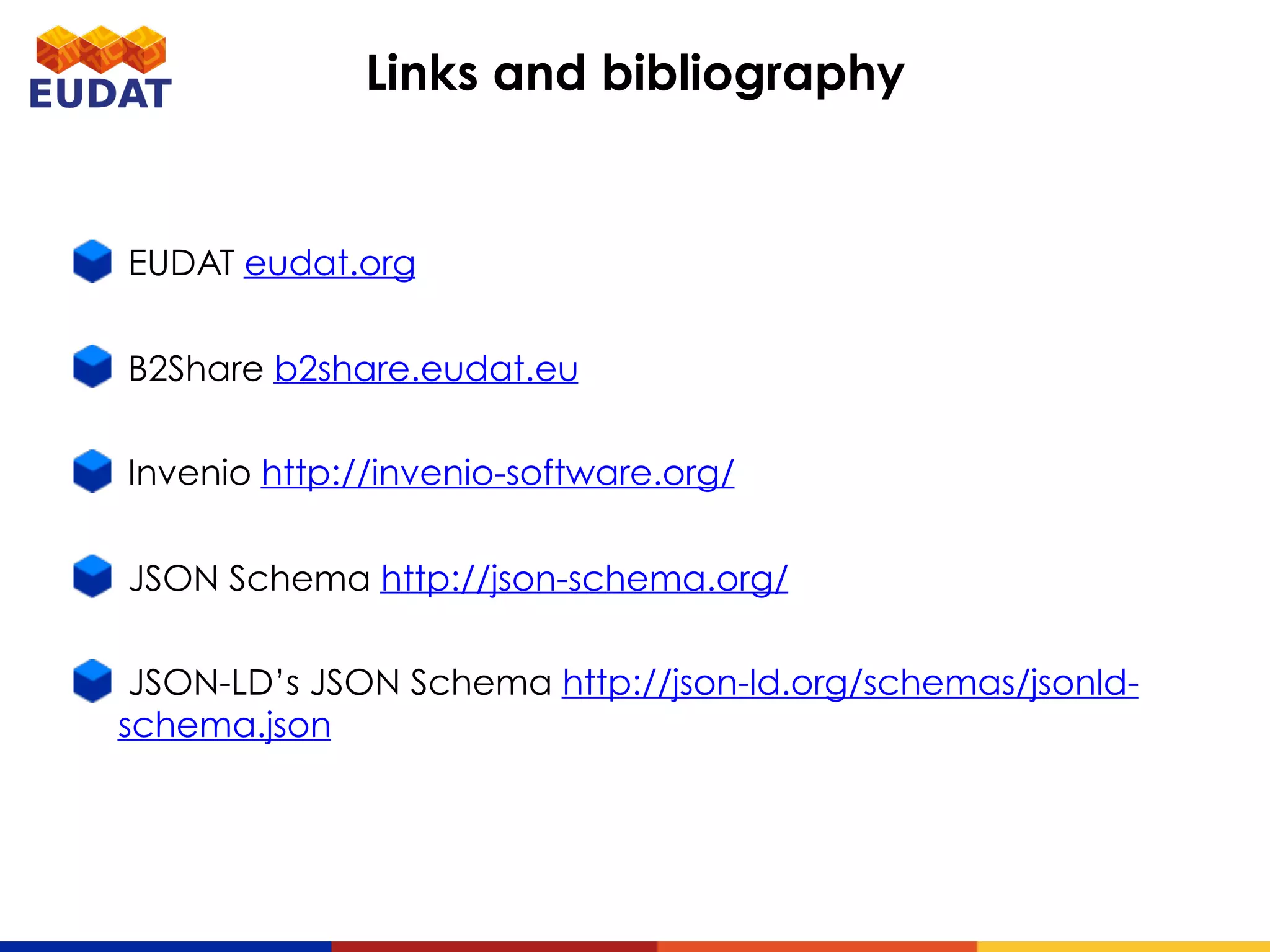 EUDAT eudat.org
B2Share b2share.eudat.eu
Invenio http://invenio-software.org/
JSON Schema http://json-schema.org/
JSON-LD’s JSON Schema http://json-ld.org/schemas/jsonld-
schema.json
Links and bibliography
 