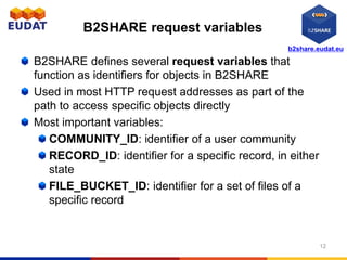 b2share.eudat.eu
B2SHARE request variables
B2SHARE defines several request variables that
function as identifiers for objects in B2SHARE
Used in most HTTP request addresses as part of the
path to access specific objects directly
Most important variables:
COMMUNITY_ID: identifier of a user community
RECORD_ID: identifier for a specific record, in either
state
FILE_BUCKET_ID: identifier for a set of files of a
specific record
12
 