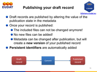 b2share.eudat.eu
Publishing your draft record
Draft records are published by altering the value of the
publication state in the metadata
Once your record is published:
The included files can not be changed anymore!
No new files can be added!
Metadata can be changed after publication, but will
create a new version of your published record
Persistent identifiers are automatically added
16
Commit
Draft
record
Published
record
 