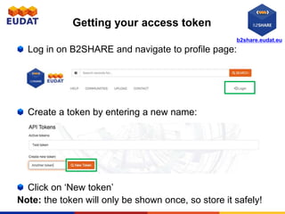 b2share.eudat.eu
Getting your access token
Log in on B2SHARE and navigate to profile page:
Create a token by entering a new name:
Click on ‘New token’
Note: the token will only be shown once, so store it safely!
 