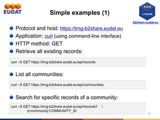 b2share.eudat.eu
Simple examples (1)
Protocol and host: https://trng-b2share.eudat.eu
Application: curl (using command-line interface)
HTTP method: GET
Retrieve all existing records:
List all communities:
Search for specific records of a community:
19
curl –X GET https://trng-b2share.eudat.eu/api/records
curl –X GET https://trng-b2share.eudat.eu/api/records? 
q=community:COMMUNITY_ID
curl –X GET https://trng-b2share.eudat.eu/api/communities
 