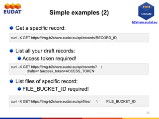 b2share.eudat.eu
Simple examples (2)
Get a specific record:
List all your draft records:
Access token required!
List files of specific record:
FILE_BUCKET_ID required!
20
curl –X GET https://trng-b2share.eudat.eu/api/records/RECORD_ID
curl –X GET https://trng-b2share.eudat.eu/api/files/  FILE_BUCKET_ID
curl –X GET https://trng-b2share.eudat.eu/api/records? 
drafts=1&access_token=ACCESS_TOKEN
 