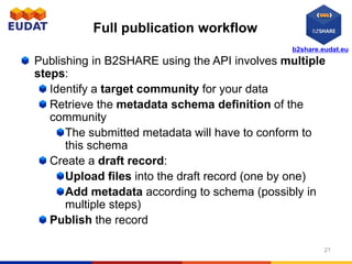 b2share.eudat.eu
Full publication workflow
Publishing in B2SHARE using the API involves multiple
steps:
Identify a target community for your data
Retrieve the metadata schema definition of the
community
The submitted metadata will have to conform to
this schema
Create a draft record:
Upload files into the draft record (one by one)
Add metadata according to schema (possibly in
multiple steps)
Publish the record
21
 