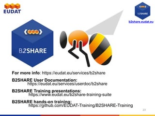 b2share.eudat.eu
For more info: https://eudat.eu/services/b2share
B2SHARE User Documentation:
https://eudat.eu/services/userdoc/b2share
B2SHARE Training presentations:
https://www.eudat.eu/b2share-training-suite
B2SHARE hands-on training:
https://github.com/EUDAT-Training/B2SHARE-Training
23
 