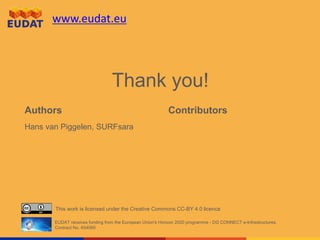 www.eudat.eu
This work is licensed under the Creative Commons CC-BY 4.0 licence
EUDAT receives funding from the European Union's Horizon 2020 programme - DG CONNECT e-Infrastructures.
Contract No. 654065
Authors Contributors
Hans van Piggelen, SURFsara
Thank you!
 