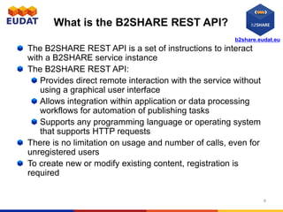 b2share.eudat.eu
What is the B2SHARE REST API?
The B2SHARE REST API is a set of instructions to interact
with a B2SHARE service instance
The B2SHARE REST API:
Provides direct remote interaction with the service without
using a graphical user interface
Allows integration within application or data processing
workflows for automation of publishing tasks
Supports any programming language or operating system
that supports HTTP requests
There is no limitation on usage and number of calls, even for
unregistered users
To create new or modify existing content, registration is
required
4
 