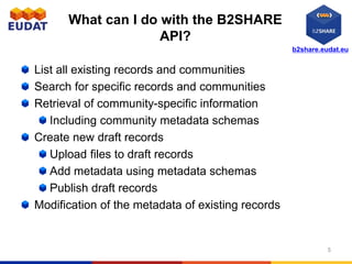 b2share.eudat.eu
What can I do with the B2SHARE
API?
List all existing records and communities
Search for specific records and communities
Retrieval of community-specific information
Including community metadata schemas
Create new draft records
Upload files to draft records
Add metadata using metadata schemas
Publish draft records
Modification of the metadata of existing records
5
 