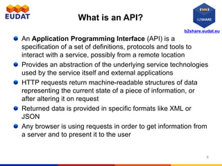 b2share.eudat.eu
What is an API?
An Application Programming Interface (API) is a
specification of a set of definitions, protocols and tools to
interact with a service, possibly from a remote location
Provides an abstraction of the underlying service technologies
used by the service itself and external applications
HTTP requests return machine-readable structures of data
representing the current state of a piece of information, or
after altering it on request
Returned data is provided in specific formats like XML or
JSON
Any browser is using requests in order to get information from
a server and to present it to the user
6
 