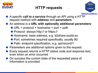 b2share.eudat.eu
HTTP requests
A specific call to a service through an API using a HTTP
request method with address and parameters
An address is a URL with optionally additional parameters:
URL = protocol + hostname + port + path
Protocol: always http:// or https://
Hostname: base address, e.g. b2share.eudat.eu
Port: sometimes required specifically, usually 80
Path: endpoint specification, e.g. api/record/1
Parameters are additional options given to the request
Every request returns a HTTP status code and response text,
even when an error occurred
On success the current state of the requested piece of
information is provided
7
 