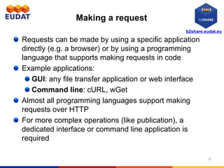 b2share.eudat.eu
Making a request
Requests can be made by using a specific application
directly (e.g. a browser) or by using a programming
language that supports making requests in code
Example applications:
GUI: any file transfer application or web interface
Command line: cURL, wGet
Almost all programming languages support making
requests over HTTP
For more complex operations (like publication), a
dedicated interface or command line application is
required
9
 