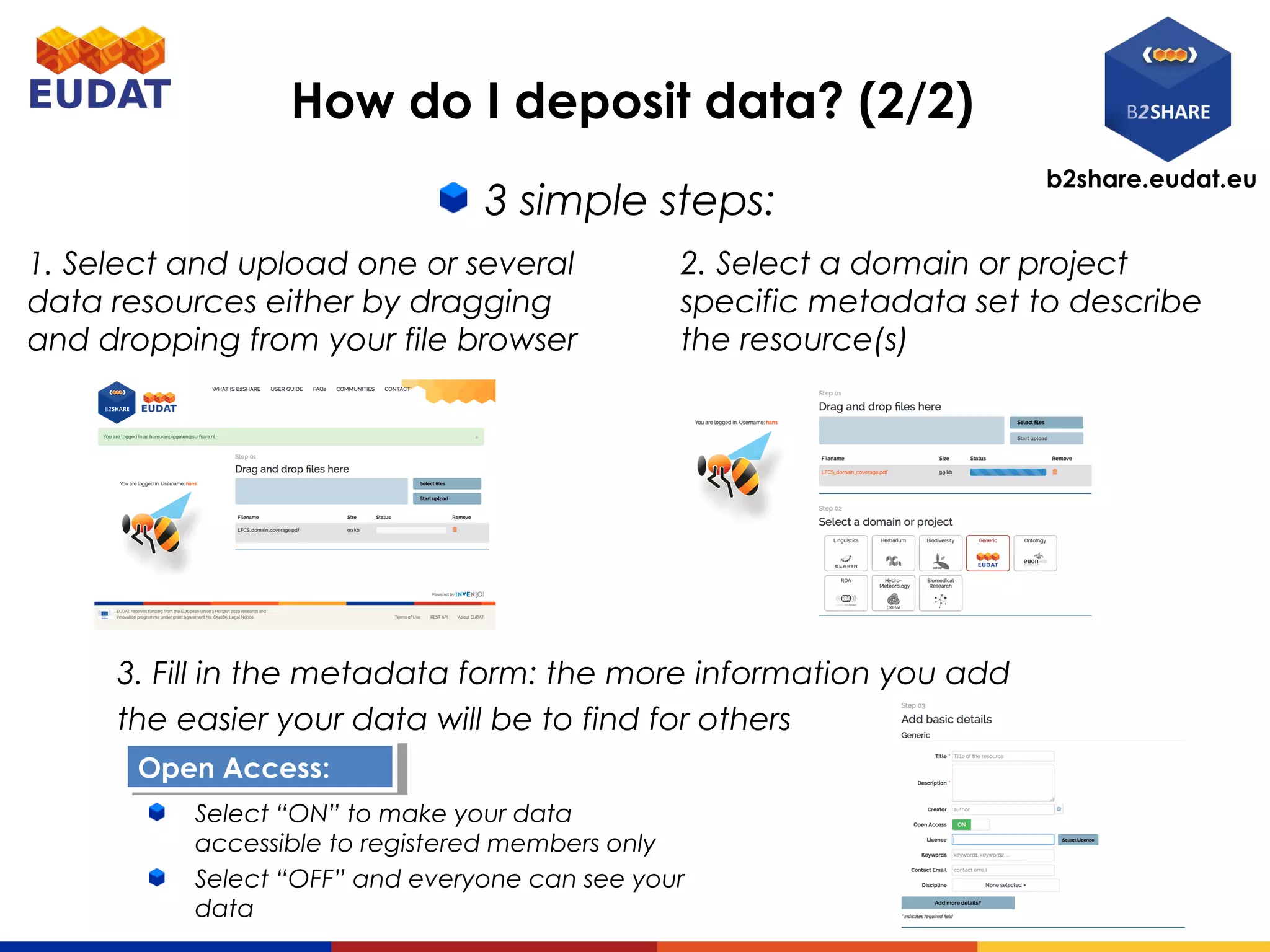 b2share.eudat.eu
How do I deposit data? (2/2)
3 simple steps:
2. Select a domain or project
specific metadata set to describe
the resource(s)
1. Select and upload one or several
data resources either by dragging
and dropping from your file browser
3. Fill in the metadata form: the more information you add
the easier your data will be to find for others
Open Access:Open Access:
Select “ON” to make your data
accessible to registered members only
Select “OFF” and everyone can see your
data
 