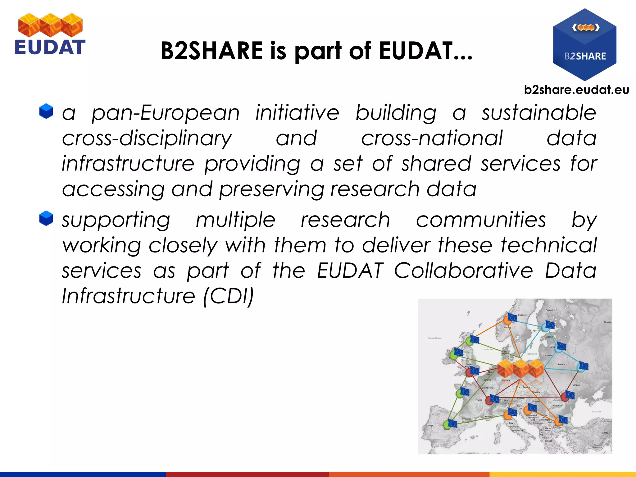 b2share.eudat.eu
B2SHARE is part of EUDAT...
a pan-European initiative building a sustainable
cross-disciplinary and cross-national data
infrastructure providing a set of shared services for
accessing and preserving research data
supporting multiple research communities by
working closely with them to deliver these technical
services as part of the EUDAT Collaborative Data
Infrastructure (CDI)
 