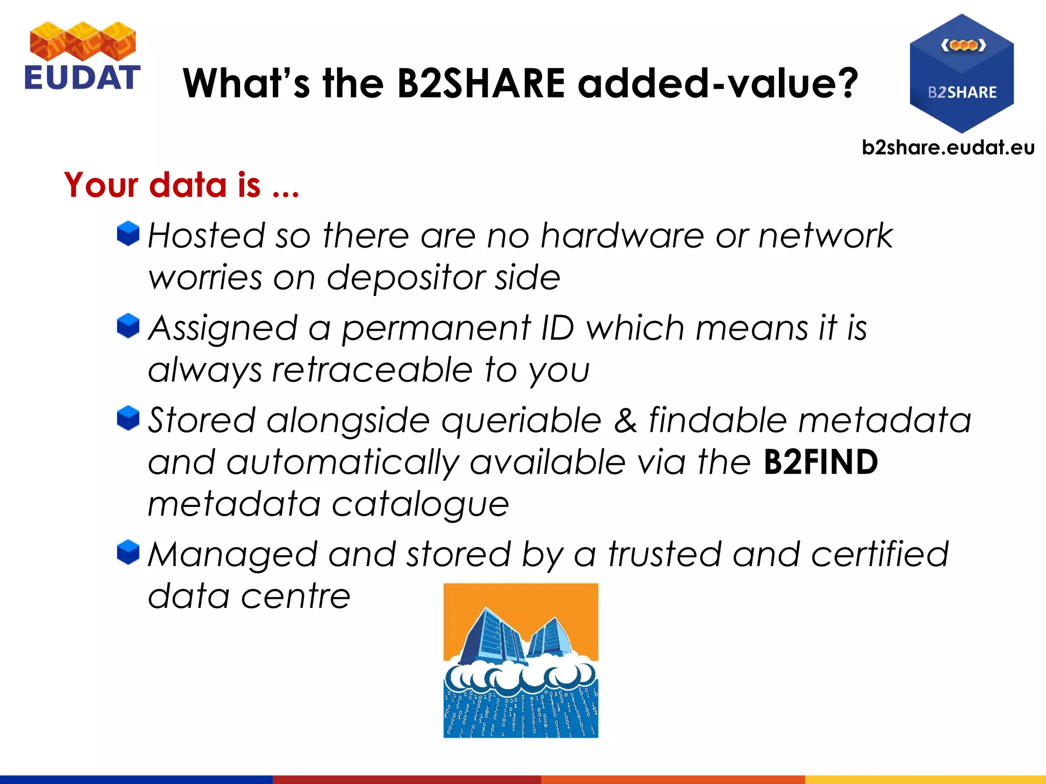 b2share.eudat.eu
What’s the B2SHARE added-value?
Your data is ...
Hosted so there are no hardware or network
worries on depositor side
Assigned a permanent ID which means it is
always retraceable to you
Stored alongside queriable & findable metadata
and automatically available via the B2FIND
metadata catalogue
Managed and stored by a trusted and certified
data centre
 