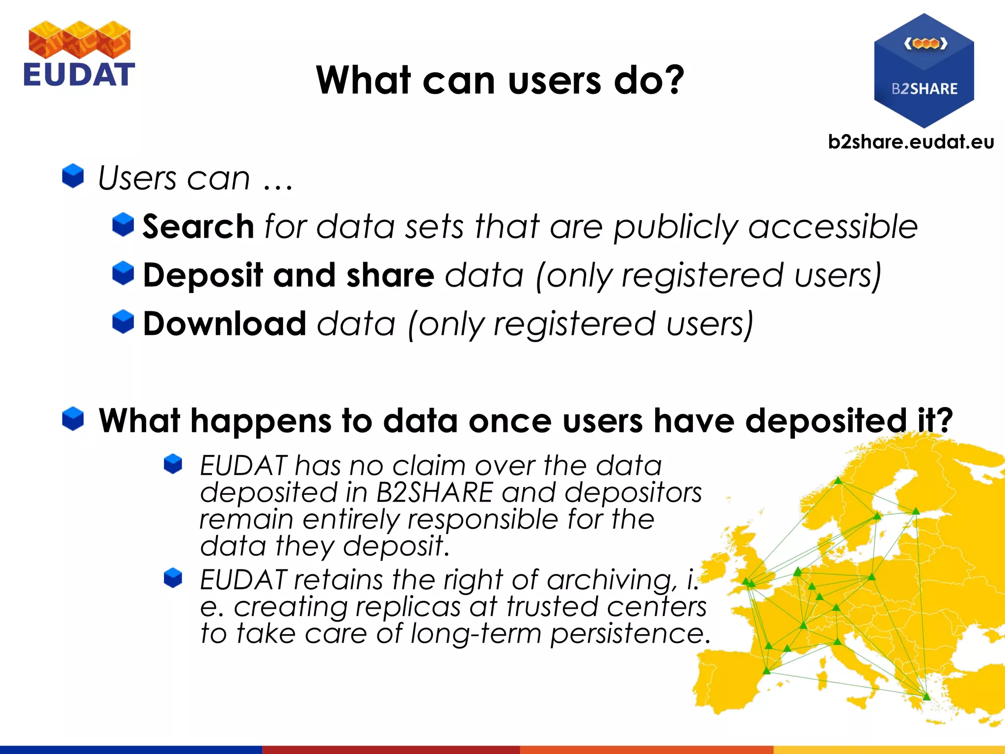 b2share.eudat.eu
What can users do?
Users can …
Search for data sets that are publicly accessible
Deposit and share data (only registered users)
Download data (only registered users)
What happens to data once users have deposited it?
EUDAT has no claim over the data
deposited in B2SHARE and depositors
remain entirely responsible for the
data they deposit.
EUDAT retains the right of archiving, i.
e. creating replicas at trusted centers
to take care of long-term persistence.
 