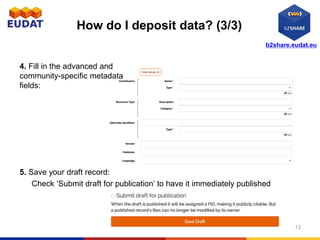 b2share.eudat.eu
How do I deposit data? (3/3)
5. Save your draft record:
Check ‘Submit draft for publication’ to have it immediately published
4. Fill in the advanced and
community-specific metadata
fields:
13
 