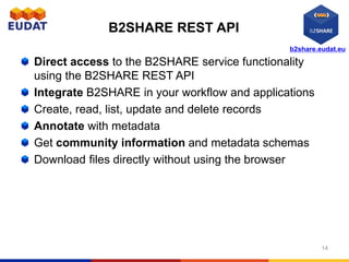 b2share.eudat.eu
B2SHARE REST API
Direct access to the B2SHARE service functionality
using the B2SHARE REST API
Integrate B2SHARE in your workflow and applications
Create, read, list, update and delete records
Annotate with metadata
Get community information and metadata schemas
Download files directly without using the browser
14
 
