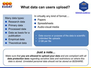 b2share.eudat.eu
What data can users upload?
Many data types:
Research data
Primary data
Processed data
Data as basis for a
publication
Empirical data
Theoretical data
In virtually any kind of format....
Papers
Spreadsheets
Audio-visual media
Just a note...
Make sure that you are allowed to upload your data and are compliant with all
data protection laws regarding sensitive data and restrictions on where this
data is stored. Unrelated personal data should not be stored on B2SHARE.
• Data source or purpose of the data is scientific
• Unlimited file uploads
• 2 GB per file
 