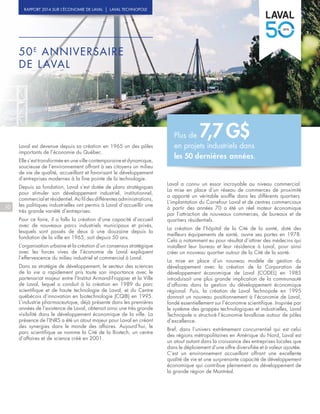 50E
ANNIVERSAIRE
DE LAVAL
Laval est devenue depuis sa création en 1965 un des pôles
importants de l’économie du Québec.
Elle s’est transformée en une ville contemporaine et dynamique,
soucieuse de l’environnement offrant à ses citoyens un milieu
de vie de qualité, accueillant et favorisant le développement
d’entreprises modernes à la fine pointe de la technologie.
Depuis sa fondation, Laval s’est dotée de plans stratégiques
pour stimuler son développement industriel, institutionnel,
commercial et résidentiel. Au fil des différentes administrations,
les politiques industrielles ont permis à Laval d’accueillir une
très grande variété d’entreprises.
Pour ce faire, il a fallu la création d’une capacité d’accueil
avec de nouveaux parcs industriels municipaux et privés,
lesquels sont passés de deux à une douzaine depuis la
fondation de la ville en 1965, soit depuis 50 ans.
L’organisation urbaine et la création d’un consensus stratégique
avec les forces vives de l’économie de Laval expliquent
l’effervescence du milieu industriel et commercial à Laval.
Dans sa stratégie de développement, le secteur des sciences
de la vie a rapidement pris toute son importance avec le
partenariat majeur entre l’Institut Armand-Frappier et la Ville
de Laval, lequel a conduit à la création en 1989 du parc
scientifique et de haute technologie de Laval, et du Centre
québécois d’innovation en biotechnologie (CQIB) en 1995.
L’industrie pharmaceutique, déjà présente dans les premières
années de l’existence de Laval, obtenait ainsi une très grande
visibilité dans le développement économique de la ville. La
présence de l’INRS a été un atout majeur pour Laval en créant
des synergies dans le monde des affaires. Aujourd’hui, le
parc scientifique se nomme la Cité de la Biotech, un centre
d’affaires et de science créé en 2001.
Laval a connu un essor incroyable au niveau commercial.
La mise en place d’un réseau de commerces de proximité
a apporté un véritable souffle dans les différents quartiers.
L’implantation du Carrefour Laval et de centres commerciaux
à partir des années 70 a été un réel moteur économique
par l’attraction de nouveaux commerces, de bureaux et de
quartiers résidentiels.
La création de l’hôpital de la Cité de la santé, doté des
meilleurs équipements de santé, ouvre ses portes en 1978.
Cela a notamment eu pour résultat d’attirer des médecins qui
installent leur bureau et leur résidence à Laval, pour ainsi
créer un nouveau quartier autour de la Cité de la santé.
La mise en place d’un nouveau modèle de gestion du
développement avec la création de la Corporation de
développement économique de Laval (CODEL) en 1985
introduisait une plus grande implication de la communauté
d’affaires dans la gestion du développement économique
régional. Puis, la création de Laval Technopole en 1995
donnait un nouveau positionnement à l’économie de Laval,
fondé essentiellement sur l’économie scientifique. Inspirée par
le système des grappes technologiques et industrielles, Laval
Technopole a structuré l’économie lavalloise autour de pôles
d’excellence.
Bref, dans l’univers extrêmement concurrentiel qui est celui
des régions métropolitaines en Amérique du Nord, Laval est
un atout autant dans la croissance des entreprises locales que
dans le déploiement d’une offre diversifiée et à valeur ajoutée.
C’est un environnement accueillant offrant une excellente
qualité de vie et une surprenante capacité de développement
économique qui contribue pleinement au développement de
la grande région de Montréal.
10
RAPPORT 2014 SUR L’ÉCONOMIE DE LAVAL | LAVAL TECHNOPOLE
Plus de 7,7 G$
en projets industriels dans
les 50 dernières années.
 