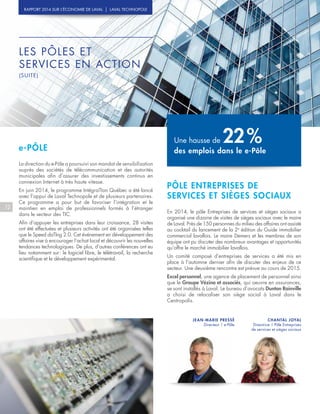 LES PÔLES ET
SERVICES EN ACTION
(SUITE)
PÔLE ENTREPRISES DE
SERVICES ET SIÈGES SOCIAUX
En 2014, le pôle Entreprises de services et sièges sociaux a
organisé une dizaine de visites de sièges sociaux avec le maire
de Laval. Près de 150 personnes du milieu des affaires ont assisté
au cocktail du lancement de la 2e
édition du Guide immobilier
commercial lavallois. Le maire Demers et les membres de son
équipe ont pu discuter des nombreux avantages et opportunités
qu’offre le marché immobilier lavallois.
Un comité composé d’entreprises de services a été mis en
place à l’automne dernier afin de discuter des enjeux de ce
secteur. Une deuxième rencontre est prévue au cours de 2015.
Excel personnel, une agence de placement de personnel ainsi
que le Groupe Vézina et associés, qui oeuvre en assurances,
se sont installés à Laval. Le bureau d’avocats Dunton Rainville
a choisi de relocaliser son siège social à Laval dans le
Centropolis.
CHANTAL JOYAL
Directrice | Pôle Entreprises
de services et sièges sociaux
12
RAPPORT 2014 SUR L’ÉCONOMIE DE LAVAL | LAVAL TECHNOPOLE
e-PÔLE
La direction du e-Pôle a poursuivi son mandat de sensibilisation
auprès des sociétés de télécommunication et des autorités
municipales afin d’assurer des investissements continus en
connexion Internet à très haute vitesse.
En juin 2014, le programme IntégraTIon Québec a été lancé
avec l’appui de Laval Technopole et de plusieurs partenaires.
Ce programme a pour but de favoriser l’intégration et le
maintien en emploi de professionnels formés à l’étranger
dans le secteur des TIC.
Afin d’appuyer les entreprises dans leur croissance, 28 visites
ont été effectuées et plusieurs activités ont été organisées telles
que le Speed daTIng 2.0. Cet événement en développement des
affaires vise à encourager l’achat local et découvrir les nouvelles
tendances technologiques. De plus, d’autres conférences ont eu
lieu notamment sur : le logiciel libre, le télétravail, la recherche
scientifique et le développement expérimental.
JEAN-MARIE PRESSÉ
Directeur | e-Pôle
Une hausse de 22 %
des emplois dans le e-Pôle
 