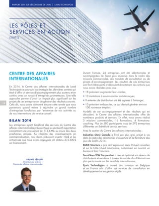14
RAPPORT 2014 SUR L’ÉCONOMIE DE LAVAL | LAVAL TECHNOPOLE
BRUNO SÉGUIN
Directeur par intérim |
Centre des affaires internationales
CENTRE DES AFFAIRES
INTERNATIONALES
En 2014, le Centre des affaires internationales de Laval
Technopole a poursuivi sa stratégie des dernières années qui
était d’offrir un service d’accompagnement plus soutenu et en
continu avec un noyau d’entreprises prometteuses. Une telle
approche permet d’avoir un impact plus significatif sur les
projets de ces entreprises et de générer des résultats concrets.
Cela dit, nous avons démontré encore cette année que nous
parvenons quand même à rejoindre un grand nombre
d’entreprises lavalloises par l’entremise de nos activités ou
de nos interventions de service-conseil.
BILAN 2014
Les entreprises ayant bénéficié des services du Centre des
affaires internationales prévoient que les ventes à l’exportation
connaîtront une croissance de 113,6 M$ au cours des deux
prochaines années. Au chapitre des investissements en
commercialisation, nos clients prévoient investir 1 M$ et les
entreprises que nous avons appuyées ont obtenu 372 300 $
en financement.
Durant l’année, 24 entreprises ont été sélectionnées et
accompagnées de façon plus soutenue dans le cadre des
missions commerciales, des mandats de consultation ou de
projets d’accompagnement. Les résultats de ces entreprises
sont fort intéressants et découlent directement des actions que
nous avons réalisées avec eux :
• 18 prévoient augmenter leurs ventes;
• 10 invitations à soumissionner ont été reçues;
• 9 ententes de distribution ont été signées à l’étranger;
• 10 prévoient embaucher, ce qui devrait générer environ
100 nouveaux emplois.
Au-delà de cet accompagnement et des résultats qui en
découlent, le Centre des affaires internationales offre de
nombreux produits et services. En effet, nous avons réalisé
3 missions commerciales, 16 formations, 4 formations-
coaching. Plus de 580 participants issus de 292 entreprises
différentes ont bénéficié de nos services.
Avec le soutien du Centre des affaires internationales :
Industries Show Canada a livré son plus gros projet à vie
dans le cadre des cérémonies d’ouverture et de fermeture des
jeux de Sotchi 2014.
BONE Structure a pris de l’expansion dans l’Ouest canadien
et sur la Côte Ouest américaine, notamment en ouvrant un
bureau à San Francisco.
TerraNova WW Corporation a revu et optimisé son réseau de
distributeurs et vendeurs à travers le monde afin d’être encore
plus performante sur les marchés internationaux.
Pyxis Technologies a ouvert des bureaux en Belgique
et en France afin d’offrir ses services de consultation en
développement et en gestion Agile.
LES PÔLES ET
SERVICES EN ACTION
(SUITE)
 