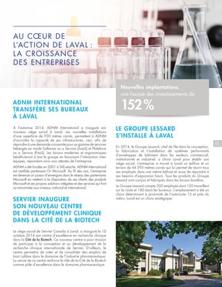 15
ADNM INTERNATIONAL
TRANSFÈRE SES BUREAUX
À LAVAL
À l’automne 2014, ADNM International a inauguré son
nouveau siège social à Laval. Les nouvelles installations
d’une superficie de 930 mètres carrés, permettent à ADNM
d’accroître la capacité de ses infrastructures, ceci, afin de
répondre à une demande croissante pour sa gamme de services
hébergés en mode Software as a Service (SaaS) et Plateform
as a Service (PaaS). Les locaux modernes et ergonomiques
bénéficieront à tout le groupe en favorisant l’interaction inter-
équipes, répondant ainsi aux attentes de l’entreprise.
ADNM a été fondée en 2001 à St-Eustache. ADNM International
est certifiée partenaire Or Microsoft. Au fil des ans, l’entreprise
est devenue un joueur d’envergure dans le réseau des partenaires
Microsoft en mettant à la disposition de ses clients des produits
Microsoft et ses propres solutions intégrées et des services qui font
sa renommée aux niveaux national et international.
SERVIER INAUGURE
SON NOUVEAU CENTRE
DE DÉVELOPPEMENT CLINIQUE
DANS LA CITÉ DE LA BIOTECH
Le siège social de Servier Canada à Laval, a inauguré le 10
octobre 2014 son centre d’excellence en recherche clinique
dans la Cité de la Biotech. Ce nouveau centre a pour mission
de participer à la conception et au développement de la
recherche clinique internationale de Servier. D’ailleurs, le
centre permettra de créer et de consolider des emplois de
haut calibre dans le domaine de l’industrie pharmaceutique.
La venue de ce centre renforce le rôle de la Cité de la Biotech
comme pôle d’excellence dans le domaine pharmaceutique.
AU CŒUR DE
L’ACTION DE LAVAL :
LA CROISSANCE
DES ENTREPRISES
Nouvelles implantations,
une hausse des investissements de
152 %
LE GROUPE LESSARD
S’INSTALLE À LAVAL
En 2014, le Groupe Lessard, chef de file dans la conception,
la fabrication et l’installation de systèmes performants
d’enveloppes de bâtiment dans les secteurs commercial,
institutionnel et industriel, a choisi Laval pour établir son
siège social. L’entreprise a trouvé à Laval un édifice et un
terrain de 44  593 mètres carrés qui lui permet de réunir tous
ses employés dans une même bâtisse et aussi de répondre à
ses besoins d’expansion futurs. Tous les produits du Groupe
Lessard sont conçus et fabriqués dans les locaux lavallois.
Le Groupe Lessard compte 300 employés dont 120 travaillent
sur la route et 180 dans les bureaux. L’emplacement a été un
choix déterminant à proximité de l’autoroute 15 et près du
métro, Laval est un choix stratégique.
 