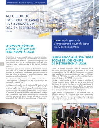 Lumen, le plus gros projet
d’investissements industriels depuis
les 50 dernières années.
16
AU CŒUR DE
L’ACTION DE LAVAL :
LA CROISSANCE
DES ENTREPRISES
(SUITE)
RAPPORT 2014 SUR L’ÉCONOMIE DE LAVAL | LAVAL TECHNOPOLE
LE GROUPE HÔTELIER
GRAND CHÂTEAU FAIT
PEAU NEUVE À LAVAL
L’hôtel Hilton de Laval a procédé à des investissements majeurs
en modernisant l’ensemble de ses installations afin de mieux
desservir sa clientèle d’affaires. Les rénovations se poursuivront
jusqu’à la fin de 2015 et l’hôtel proposera alors 42 suites
long séjour avec cuisine complète et plus de 148 chambres
régulières.
Le Sheraton Laval a aussi procédé à d’importants travaux.
D’ici la fin 2015, l’hôtel sera entièrement rénové, toutes les
chambres et suites seront transformées, pour leur donner un
caractère urbain et moderne. Le restaurant La Piazza a été
complètement redessiné en août 2014.
L’investissement total pour ces deux établissements hôteliers
s’élève à plus de 10,5  M$ pour 2014 et 2015 et le tout sera
complété à l’automne 2015.
Stratégiquement installés près de l’autoroute 15, les deux hôtels
ont un avantage considérable pour les gens d’affaires : l’offre
lavalloise est au cœur de la grande région métropolitaine,
rapidement accessible de l’aéroport Montréal-Trudeau, et dans
un périmètre de quelques kilomètres, on y retrouve le Carrefour
Laval, Centropolis, d’excellents restaurants ainsi qu’une offre
innovante de tourisme sportif intérieur tel que Sky Venture,
Maeva Surf, Clip’n Climb ou le simulateur de vol d’Aerosim.
LUMEN RELOCALISE SON SIÈGE
SOCIAL ET SON CENTRE
DE DISTRIBUTION À LAVAL
Lumen, le leader québécois dans le domaine de la
distribution de produits électriques a annoncé en juin 2014,
un investissement de 100  M$ afin d’aménager son nouveau
siège social et son centre de distribution à Laval. Un bâtiment
LEED de 35  768 mètres carrés est actuellement en construction
sur un site de près de 92  903 mètres carrés.
Fondée à Saint-Eustache en 1962, Lumen est membre du
Groupe Sonepar depuis 1984 qui est le plus important
distributeur de matériel électrique au monde. La puissance de
ce réseau international permet à Lumen d’offrir non seulement
la gamme de produits la plus complète de l’industrie, mais
aussi les plus récentes innovations technologiques.
Lumen répond rigoureusement à une clientèle issue de
différents secteurs de l’industrie telle que : entrepreneur
électricien, gestionnaire d’immeubles, ingénieur-conseil,
OEM (équipementier d’origine), institutionnel, industriel,
résidentiel, municipal et commercial.
 
