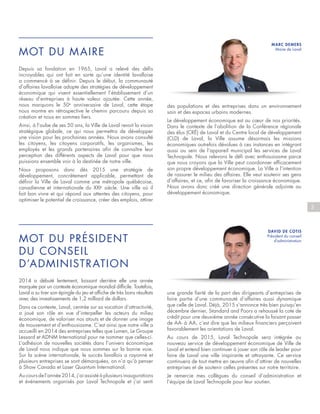 MOT DU MAIRE
MOT DU PRÉSIDENT
DU CONSEIL
D’ADMINISTRATION
Depuis sa fondation en 1965, Laval a relevé des défis
incroyables qui ont fait en sorte qu’une identité lavalloise
a commencé à se définir. Depuis le début, la communauté
d’affaires lavalloise adopte des stratégies de développement
économique qui visent essentiellement l’établissement d’un
réseau d’entreprises à haute valeur ajoutée. Cette année,
nous marquons le 50e
anniversaire de Laval, cette étape
nous montre en rétrospective le chemin parcouru depuis sa
création et nous en sommes fiers.
Ainsi, à l’aube de ses 50 ans, la Ville de Laval revoit la vision
stratégique globale, ce qui nous permettra de développer
une vision pour les prochaines années. Nous avons consulté
les citoyens, les citoyens corporatifs, les organismes, les
employés et les grands partenaires afin de connaître leur
perception des différents aspects de Laval pour que nous
puissions ensemble voir à la destinée de notre ville.
Nous proposons donc dès 2015 une stratégie de
développement, concrètement applicable, permettant de
définir la Ville de Laval comme une métropole québécoise,
canadienne et internationale du XXIe
siècle. Une ville où il
fait bon vivre et qui répond aux attentes des citoyens, pour
optimiser le potentiel de croissance, créer des emplois, attirer
2014 a débuté lentement, laissant derrière elle une année
marquée par un contexte économique mondial difficile. Toutefois,
Laval a su tirer son épingle du jeu et affiche de très bons résultats
avec des investissements de 1,2 milliard de dollars.
Dans ce contexte, Laval, centrée sur sa vocation d’attractivité,
a joué son rôle en vue d’interpeller les acteurs du milieu
économique, de valoriser nos atouts et de donner une image
de mouvement et d’enthousiasme. C’est ainsi que notre ville a
accueilli en 2014 des entreprises telles que Lumen, Le Groupe
Lessard et ADNM International pour ne nommer que celles-ci.
L’adhésion de nouvelles sociétés dans l’univers économique
de Laval nous indique que nous sommes sur la bonne voie.
Sur la scène internationale, le succès lavallois a rayonné et
plusieurs entreprises se sont démarquées, on n’a qu’à penser
à Show Canada et Laser Quantum International.
Au cours de l’année 2014, j’ai assisté à plusieurs inaugurations
et événements organisés par Laval Technopole et j’ai senti
3
des populations et des entreprises dans un environnement
sain et des espaces urbains modernes.
Le développement économique est au cœur de nos priorités.
Dans le contexte de l’abolition de la Conférence régionale
des élus (CRÉ) de Laval et du Centre local de développement
(CLD) de Laval, la Ville assume désormais les missions
économiques autrefois dévolues à ces instances en intégrant
aussi au sein de l’appareil municipal les services de Laval
Technopole. Nous relevons le défi avec enthousiasme parce
que nous croyons que la Ville peut coordonner efficacement
son propre développement économique. La Ville a l’intention
de rassurer le milieu des affaires. Elle veut soutenir ses gens
d’affaires, et ce, afin de favoriser la croissance économique.
Nous avons donc créé une direction générale adjointe au
développement économique.
une grande fierté de la part des dirigeants d’entreprises de
faire partie d’une communauté d’affaires aussi dynamique
que celle de Laval. Déjà, 2015 s’annonce très bien puisqu’en
décembre dernier, Standard and Poors a rehaussé la cote de
crédit pour une deuxième année consécutive la faisant passer
de AA- à AA, c’est dire que les milieux financiers perçoivent
favorablement les orientations de Laval.
Au cours de 2015, Laval Technopole sera intégrée au
nouveau service de développement économique de Ville de
Laval et entend bien continuer à jouer son rôle de leader pour
faire de Laval une ville inspirante et attrayante. Ce service
continuera de tout mettre en œuvre afin d’attirer de nouvelles
entreprises et de soutenir celles présentes sur notre territoire.
Je remercie mes collègues du conseil d’administration et
l’équipe de Laval Technopole pour leur soutien.
MARC DEMERS
Maire de Laval
DAVID DE COTIS
Président du conseil
d’administration
 