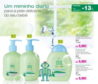 Um miminho diário 
para a pele delicada 
do seu bebé 
30 % 
Aloe Vera 
Cuidados para o Bebé 
NOVIDADE 
aTÉ 
DESCONTO 
30 % 
Aloe Vera 
30 % 
Aloe Vera 
-13% 
Creme de lavagem Aloé Vera 
• 30% de aloé vera 
• Limpeza suave e delicada 
• Protege a pele sensível do bebé 
250 ml 
20213 
11,50€ 
só 9,90€ 
Champô Aloé Vera 
• 30% de aloé vera 
• Limpeza suave e delicada 
• Torna o cabelo fácil de pentear 
250 ml 
20215 
11,50€ 
só 9,90€ 
Espuma de banho Aloé Vera 
• 30% de aloé vera 
• Para um banho delicado 
• Agentes espumantes suaves, não 
resseca a pele do bebé 
200 ml 
20211 
11,50€ 
só 9,90€ 
 