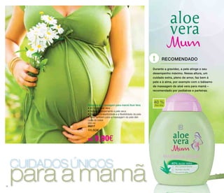 cuidados únicos para a mamã 
! recomendado 
40 % 
Aloe Vera 
16 
Bálsamo de massagem para mamã Aloé Vera 
• 40 % de Aloé Vera 
• Hidrata intensamente a pele seca 
• Favorece a elasticidade e a flexibilidade da pele 
• Ideal também para a massagem da pele deli-cada 
do bebé 
200 ml 
20217 
11,50€ 
só 9,90€ 
Durante a gravidez, a pele atinge o seu 
desempenho máximo. Nessa altura, um 
cuidado extra, pleno de amor, faz bem à 
pele e à alma, por exemplo com o bálsamo 
de massagem de aloé vera para mamã – 
recomendado por pediatras e parteiras. 
 