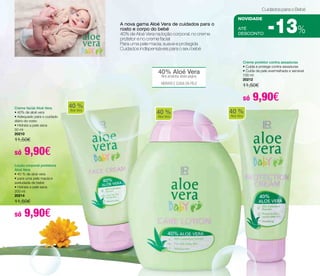 aTÉ 
DESCONTO -13% A nova gama Aloé Vera de cuidados para o 
40% Aloé Vera 
Nos produtos desta página 
HIDRATA E CUIDA DA PELE 
40 % 
Aloe Vera 40 % 
Aloe Vera 
Cuidados para o Bebé 
NOVIDADE 
rosto e corpo do bebé 
40% de Aloé Vera na loção corporal, no creme 
protetor e no creme facial 
Para uma pele macia, suave e protegida 
Cuidados indIspensáveis para o seu bebé 
Creme facial Aloé Vera 
• 40% de aloé vera 
• Adequado para o cuidado 
diário do rosto 
• Hidrata a pele seca 
50 ml 
20210 
11,50€ 
só 9,90€ 
Creme protetor contra assaduras 
• Cuida e protege contra assaduras 
• Cuida da pele avermelhada e sensível 
100 ml 
20212 
11,50€ 
só 9,90€ 
Loção corporal protetora 
Aloé Vera 
• 40 % de aloé vera 
• para uma pele macia e 
aveludada de bebé 
• Hidrata a pele seca 
200 ml 
20214 
11,50€ 
só 9,90€ 
40 % 
Aloe Vera 
 