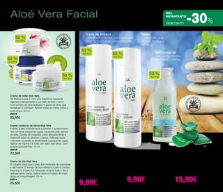 Aloé Vera Facial 
Limpeza, cuidado e hidratação 
DESCONTO -30% 
50 % Hidratação intensa. 
Aloe Vera 
Creme contorno de olhos Aloé Vera 
Hidrata a pele intensamente e previne o aparecimento 
das primeiras pequenas rugas, causadas pela secura 
da pele. Extrato de magnólia cuida delicadamente e 
Haloxyl® reduz as olheiras e papos. Indicado espe-cialmente 
na perda de elasticidade e pequenas rugas. 
Aplicar de manhã e à noite, em redor dos olhos, com 
suaves pancadinhas. 15 ml 
20018 
22,50€ 
Creme de dia Aloé Vera 
O cuidado ideal para a pele que necessita de suavidade 
e bem-estar. O extrato de kiwi refresca a pele e contém 
Vitamina C. A pele fica hidratada durante todo o dia e 
radiosamente macia. Aplicar após a limpeza do rosto, 
antes da maquilhagem. 50 ml 
20014 
23,50€ 
Leite de limpeza 
Hidratação intensa que preserva o 
teor de humidade natural da pele. 
Creme de noite Aloé Vera 
De textura suave e com uma fragrância relaxante, 
regenera intensamente a sua pele durante o sono. 
Com extrato de oliva biológico e azeite de oliva, que 
revitalizam e hidratam. Aplicar todas as noites sobre o 
rosto limpo. 50 ml 
20015 
23,50€ 
Gel hidratante 
Textura não oleosa. 
Gel hidratante facial Aloé Vera 
Muito suave e com uma textura 
fantástica: não oleosa e muito sedosa. 
A pele fica fresca e luminosa. Com 
extrato de lírio de água. 50 ml 
20111 
22,90€ 
15,90€ 
Leite de limpeza Aloé Vera 
Higiene suave e profunda sem resse-quir 
a pele. Com extrato de jasmim 
ideal para a pele sensível. Evitar o 
contorno dos olhos. Enxaguar com 
água morna. 200 ml 
20010 
14,50€ 
9,90€ 
Tónico 
Higiene delicada. 
Hidrata, tonifica e 
refresca. 
Tónico facial Aloé Vera 
Após a limpeza, liberta a pele de re-síduos 
de maquilhagem e impurezas. 
Sem álcool e com extrato de jasmim. 
Evitar o contorno dos olhos. 200 ml 
20011 
14,50€ 
9,90€ 
50 % 
Aloe Vera 50 % 
Aloe Vera 
50 % 
Aloe Vera 
50 % 
Aloe Vera 
50 % 
Aloe Vera 
Aloé Vera - Facial 
gel 
hidratante 
 