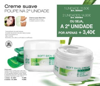 Aloé Vera - Corporal 
Creme suave 
POUPE NA 2ª UNIDADE 
Creme suave Aloé Vera 
Ideal para rosto e corpo 
Cuidado suave e nutritivo 
1 UNIDADE: 11,50€ 
Art. 20031 
2 UNIDADES: 14,90€ 
Art. 20094 
OU SEJA, 
A 2ª UNIDADE 
Tolerabilidade da pele testada POR APENAS + 3,40€ 
Substâncias ativas naturais, selecionadas 
Isento de parabenos 
Óleo mineral 
Bioxtratos: de cultivo controlado e certificado 
Creme suave 
Cuidado suave e nutritivo para a pele muito 
cansada. O óleo de grainha de uva proporcio-na 
uma agradável sensação na pele. Hidrata. 
É rapidamente absorvido e não deixa resíduos 
de gordura. Para rosto e corpo. 100 ml 
1 unidade - Art. 20031 11,50€ 
2 unidades - Art. 20094 14,90€ 
35 % 
Aloe Vera 
 