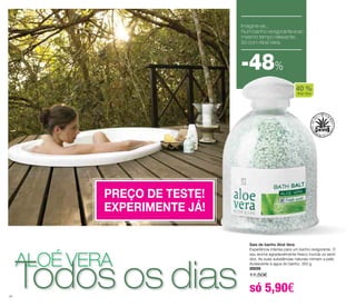 Sais de banho Aloé Vera 
Experiência intensa para um banho revigorante. O 
seu aroma agradavelmente fresco inunda os senti-dos. 
As suas substâncias naturais mimam a pele. 
Acrescente à água do banho. 350 g 
20035 
11,50€ 
só 5,90€ 
aloé vera Todos os dias 
24 
Imagine-se... 
Num banho revigorante e ao 
mesmo tempo relaxante,. 
Só com Aloé Vera. 
-48% 
PREÇO DE TESTE! 
EXPERIMENTE JÁ! 
40 % 
Aloe Vera 
 