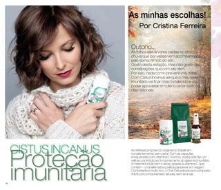 cistus incanus iPmroutneitçáãrioa 
As minhas escolhas! 
Por Cristina Ferreira 
Outono... 
As folhas das árvores caídas no chão, a 
chuva que por vezes vem acompanhada 
pelo sorriso tímido do sol... 
Gosto desta estação, mas não gosto das 
constipações que com ela vêm. 
Por isso, nada como prevenir-me delas. 
Com Cistus Incanus sei que o meu sistema 
imunitário vai ficar mais fortalecido e vou 
poder aproveitar em pleno os fantásticos 
dias outonais. 
As defesas próprias do organismo trabalham 
constantemente, sem parar. Com as cápsulas 
enriquecidas com vitamina C e zinco, você pode dar um 
valioso contributo ao funcionamento do sistema imunitário. 
A mesma função tem o spray, graças à vitamina C que 
contém - uma alternativa prática para levar em viagem. 
Confortante e muito rico, o Chá Cistus Incanus é composto 
100% por componentes naturais, sem aromas. 
28 
 