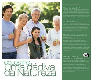 colostrodUam Naa dtuárdeivzaa 30 
O que é o colostro? 
O colostro é um dos mais antigos produtos naturais, 
conhecido pela sua ação benéfica sobre o sistema 
imunitário. Este primeiro leite dos mamíferos contém 
componentes especiais que fortalecem as defesas 
imunitárias, os quais só se encontram nesta forma nas 
primeiras 72 horas após o nascimento de uma cria. 
O colostro da LR 
Durante a produção dos seus suplementos de 
colostro, a LR dá grande importância à qualidade 
e só utiliza leite de vacas alemãs, criadas nas 
melhores condições. É claro que apenas é utili-zado 
o colostro excedente. Portanto, não precisa 
de se preocupar com os vitelinhos! 
Colostro para o seu sistema 
imunitário 
O colostro da LR fortalece eficazmente o seu 
sistema imunitário com a força da natureza. 
Graças ao escrupuloso processo de produção, 
são preservados os valiosos componentes, como 
a imunoglobulina e os fatores de crescimento, e 
disponibilizados para si sem qualquer adição de 
conservantes, de forma concentrada. Convença-se 
você mesmo/a do espantoso efeito deste produto 
natural único! 
Selo de qualidade 
SGS INSTITUT FRESENIUS 
Como para nós os controlos de qualidade 
internos não são suficientes, submetemos todas 
as fases do processo de produção do nosso 
produto de qualidade a testes de avaliação 
externos. Deste modo, você pode confiar a 
100% na excelência do nosso produto, pois o 
colostro da LR foi o primeiro produto de colostro 
a ser premiado com o selo de qualidade do SGS 
INSTITUT FRESENIUS. 
 