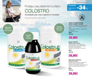 NUTRIÇÃO - Proteção 
colostro 
-34% 
DESCONTO 
até Proteja o seu sistema imunitário 
COLOSTRO 
A proteção que o seu organismo necessita 
Para que se sinta bem, todos os dias! 
Cápsulas 
Ajuda de 
longa duração 
Pérolas 
Alternativa 
deliciosa 
Líquido 
Ajuda 
imediata 
Ajuda de longa duração 
Colostro compacto - cápsulas 
Colostro concentrado em cápsulas, cerca 
de 800 mg de pó de colostro por dose 
diária. 
Consumo recomendado: 1 cápsula duas 
vezes por dia 
60 cápsulas / 30,9 g 
80360 
56,50€ 
39,90€ 
Ajuda imediata 
Colostro direto - líquido 
100% de colostro puro. Método de 
processamento a frio de alta qualidade. 
Desnatado e descaseinado. 
Consumo recomendado: 8 ml por dia 
125 ml 
80361 
45,90€ 
29,90€ 
Alternativa deliciosa 
Pérolas de colostro 
Pérolas doces que também agradam às 
crianças. Muito práticas de tomar. 
Consumo recomendado: diariamente uma 
colher de medida rasa (cerca de 2 g). 
60 g 
80362 
56,50€ 
39,90€ 
 