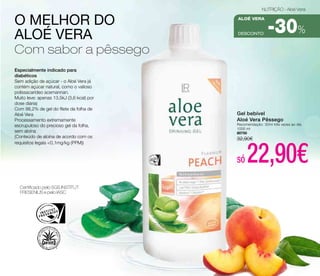 Especialmente indicado para 
diabéticos 
Sem adição de açúcar - o Aloé Vera já 
contém açúcar natural, como o valioso 
polissacarídeo acemannan. 
Muito leve: apenas 13,5kJ (3,6 kcal) por 
dose diária) 
Com 98,2% de gel do filete da folha de 
Aloé Vera 
Processamento extremamente 
escrupuloso do precioso gel da folha, 
sem aloína 
(Conteúdo de aloína de acordo com os 
requisitos legais <0,1mg/kg (PPM)) 
Certificado pelo SGS INSTITUT 
FRESENIUS e pelo IASC 
NUTRIÇÃO - Aloé Vera 
aloé vera 
-30% 
DESCONTO o melhor do 
aloé vera 
com sabor a pêssego 
Gel bebível 
Aloé Vera Pêssego 
Recomendação: 30ml três vezes ao dia 
1000 ml 
80750 
32,90€ 
só 22,90€ 
 