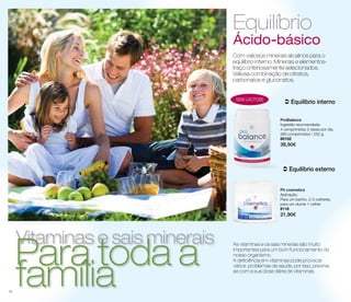 Com valiosos minerais alcalinos para o 
equilíbrio interno. Minerais e elementos-traço 
criteriosamente selecionados. 
Valiosa combinação de citratos, 
carbonatos e gluconatos. 
 Equilíbrio interno 
ProBalance 
Ingestão recomendada: 
4 comprimidos 3 vezes por dia. 
360 comprimidos / 252 g 
80102 
38,50€ 
sem lacto se 
 Equilíbrio externo 
Ph cosmetics 
Aplicação: 
Para um banho, 2-3 colheres, 
para um duche 1 colher 
8116 
21,90€ 
Vitaminas e sais minerais fPaamraíli atoda a 
Equilíbrio 
Ácido-básico 
As vitaminas e os sais minerais são muito 
importantes para um bom funcionamento do 
nosso organismo. 
A deficiência em vitaminas pode provocar 
vários problemas de saúde, por isso, previna-se 
com a sua dose diária de vitaminas. 
34 
 