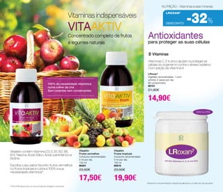 DESCONTO -32% 
Mantenha uma alimentação variada e equilibrada e um estilo de vida saudável. 
100% da necessidade vitamínica 
numa colher de chá 
Sem corantes nem conservantes 
Antioxidantes 
para proteger as suas células 
 Vitaminas 
Vitaminas C, E e zinco ajudam a proteger as 
células do organismo contra o stress oxidativo. 
Com adição de Vitamina A 
sem glutén 
LRoxan2 
Ingestão recomendada: 1 com-primido 
2 vezes por dia. 
60 comprimidos 
80101 
21,90€ 
14,90€ 
Vitaaktiv 
Frutos vermelhos 
Consumo recomendado: 
5 ml por dia. 
150 ml 
80301 
23,50€ 
17,50€ 
Vitaaktiv 
Frutos tropicais 
Consumo recomendado: 
5 ml por dia. 
150 ml 
80510 
23,50€ 
19,90€ 
*100% VNR de acordo com as normas de rotulagem nutricional. 
Vitaminas indispensáveis 
VITAAKTIV 
Concentrado completo de frutos 
e legumes naturais 
NUTRIÇÃO - Vitaminas e sais minerais 
LRoxan2 
Vitaaktiv contém Vitamina D3, E, B1, B2, B6, 
B12, Niacina, Ácido fólico, Ácido pantoténico e 
Biotina. 
Escolha o seu sabor favorito: frutos vermelhos 
ou frutos tropicais e cubra a 100% a sua 
necessidade vitamínica*. 
 